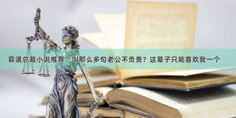 霸道总裁小说推荐：叫那么多句老公不负责？这辈子只能喜欢我一个