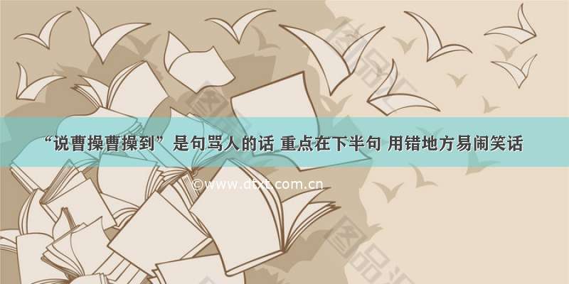 “说曹操曹操到”是句骂人的话 重点在下半句 用错地方易闹笑话