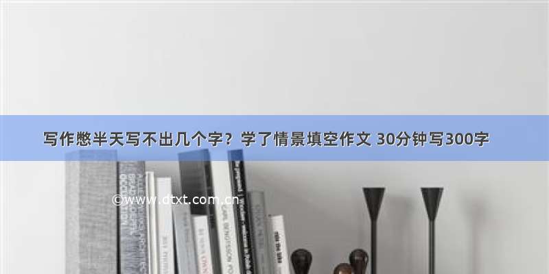 写作憋半天写不出几个字？学了情景填空作文 30分钟写300字