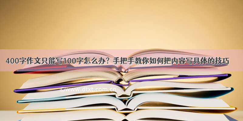 400字作文只能写100字怎么办？手把手教你如何把内容写具体的技巧