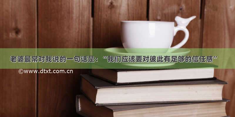 老婆最常对我说的一句话是：“我们应该要对彼此有足够的信任感”