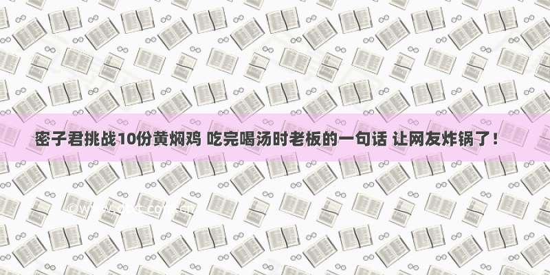 密子君挑战10份黄焖鸡 吃完喝汤时老板的一句话 让网友炸锅了！