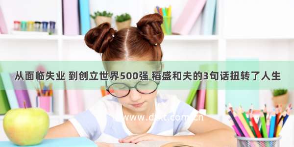 从面临失业 到创立世界500强 稻盛和夫的3句话扭转了人生