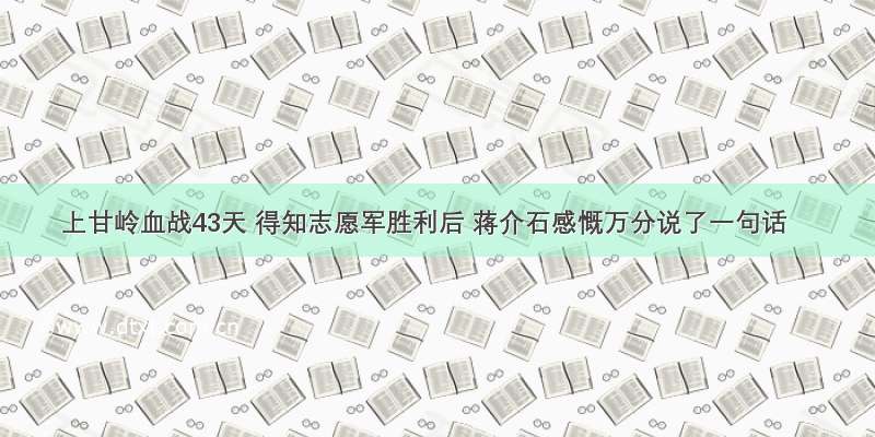 上甘岭血战43天 得知志愿军胜利后 蒋介石感慨万分说了一句话