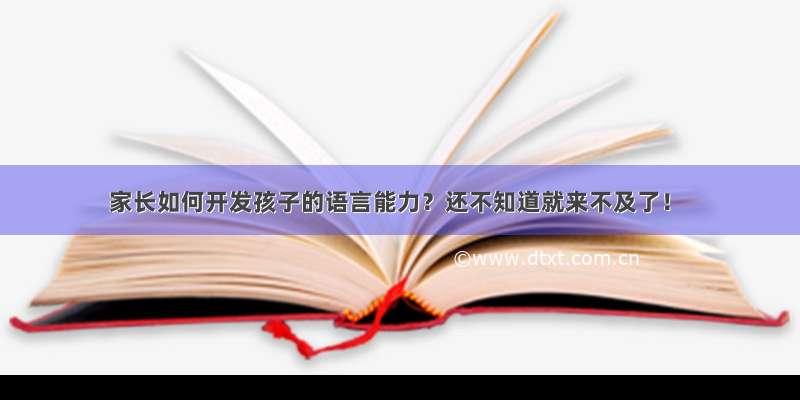 家长如何开发孩子的语言能力？还不知道就来不及了！