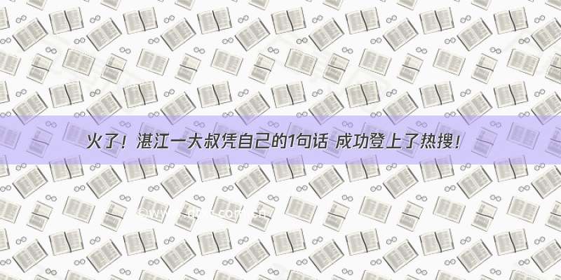 火了！湛江一大叔凭自己的1句话 成功登上了热搜！