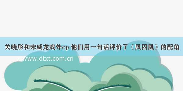 关晓彤和宋威龙戏外cp 他们用一句话评价了《凤囚凰》的配角