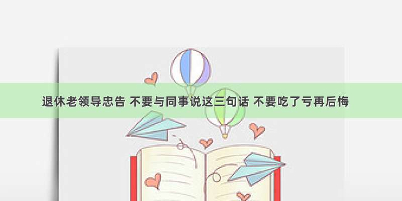 退休老领导忠告 不要与同事说这三句话 不要吃了亏再后悔