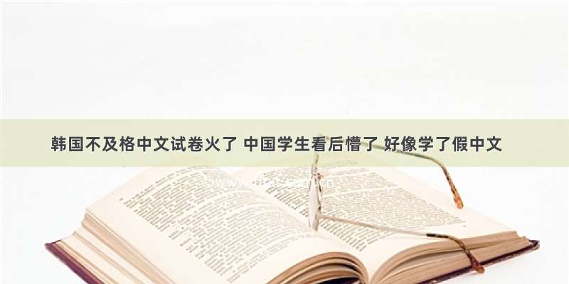 韩国不及格中文试卷火了 中国学生看后懵了 好像学了假中文