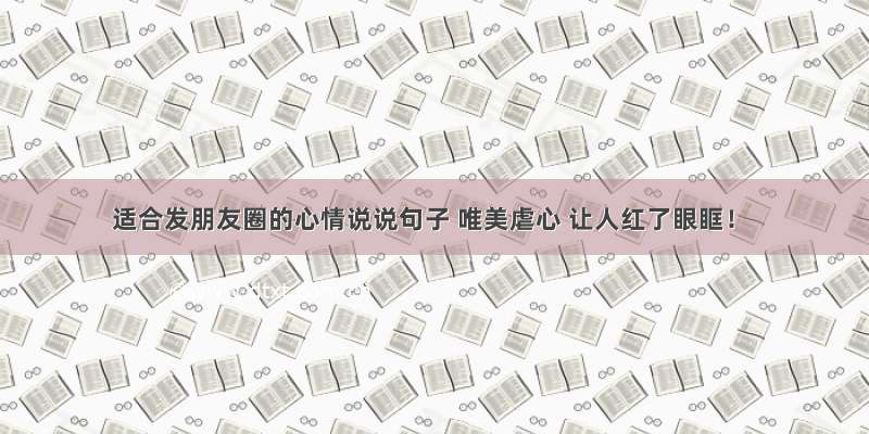 适合发朋友圈的心情说说句子 唯美虐心 让人红了眼眶！