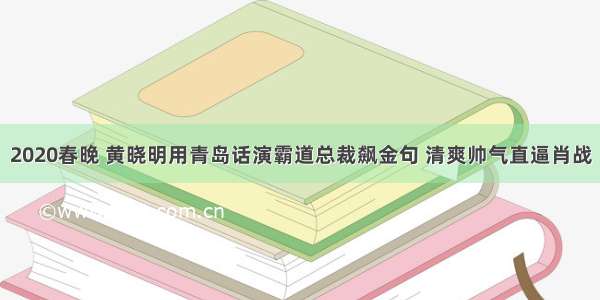 2020春晚 黄晓明用青岛话演霸道总裁飙金句 清爽帅气直逼肖战