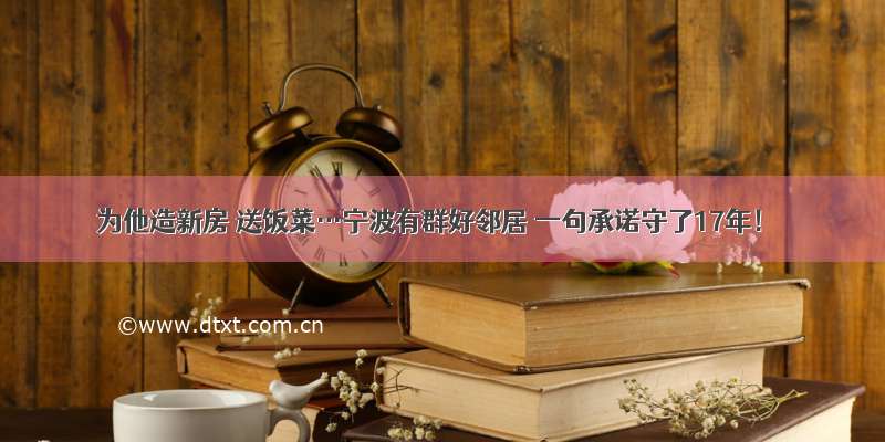 为他造新房 送饭菜…宁波有群好邻居 一句承诺守了17年！