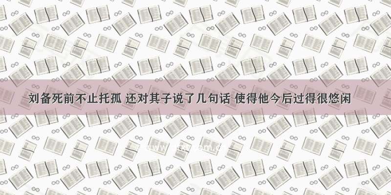 刘备死前不止托孤 还对其子说了几句话 使得他今后过得很悠闲