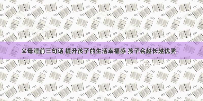 父母睡前三句话 提升孩子的生活幸福感 孩子会越长越优秀