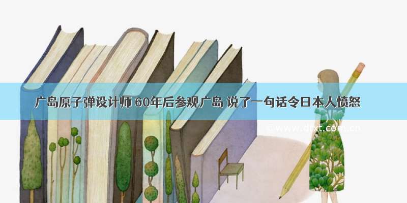 广岛原子弹设计师 60年后参观广岛 说了一句话令日本人愤怒