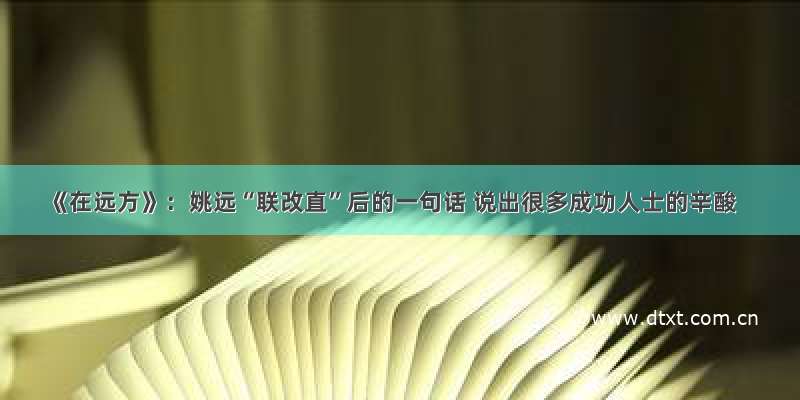 《在远方》：姚远“联改直”后的一句话 说出很多成功人士的辛酸