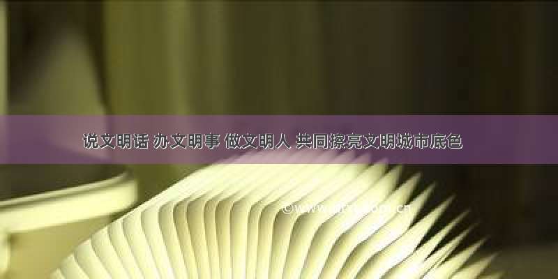 说文明话 办文明事 做文明人 共同擦亮文明城市底色