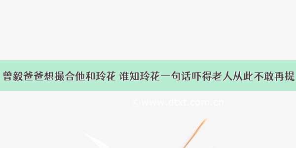 曾毅爸爸想撮合他和玲花 谁知玲花一句话吓得老人从此不敢再提