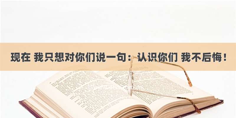 现在 我只想对你们说一句：认识你们 我不后悔！