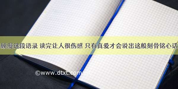 顾漫这段语录 读完让人很伤感 只有真爱才会说出这般刻骨铭心话