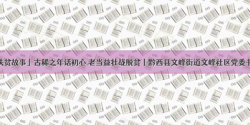 「我的扶贫故事」古稀之年话初心 老当益壮战脱贫丨黔西县文峰街道文峰社区党委书记黄