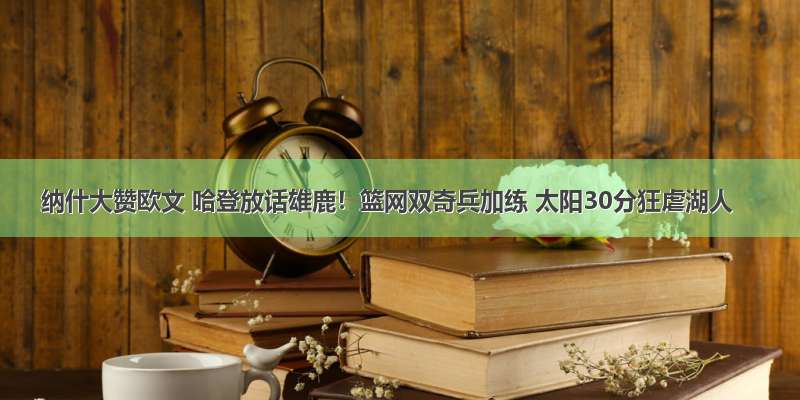 纳什大赞欧文 哈登放话雄鹿！篮网双奇兵加练 太阳30分狂虐湖人