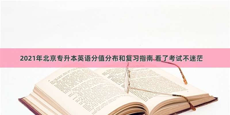 2021年北京专升本英语分值分布和复习指南 看了考试不迷茫