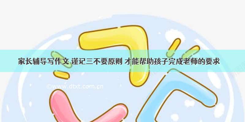 家长辅导写作文 谨记三不要原则 才能帮助孩子完成老师的要求