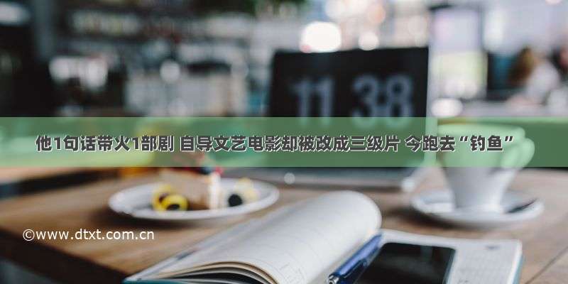 他1句话带火1部剧 自导文艺电影却被改成三级片 今跑去“钓鱼”