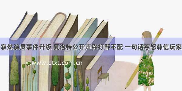 寂然演员事件升级 夏洛特公开声称打野不配 一句话惹怒韩信玩家