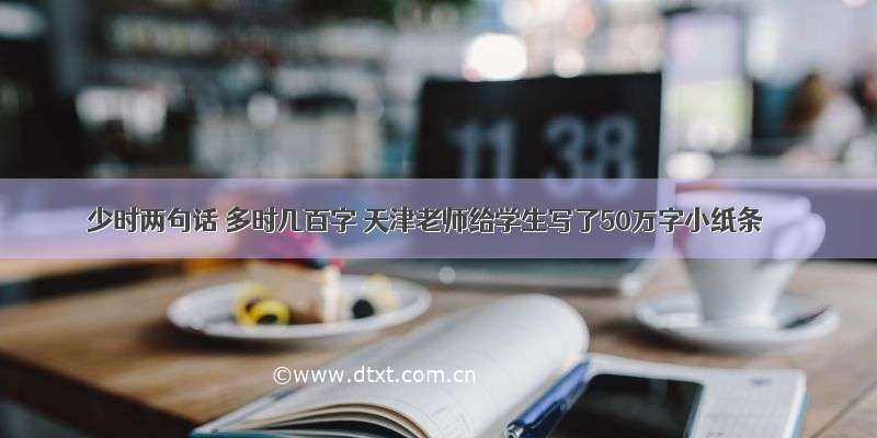 少时两句话 多时几百字 天津老师给学生写了50万字小纸条