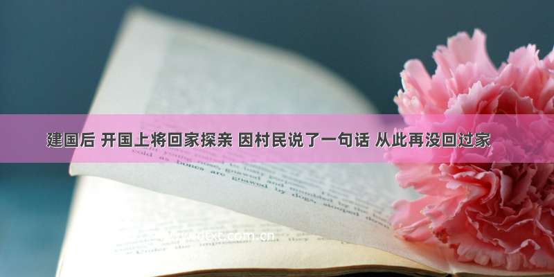 建国后 开国上将回家探亲 因村民说了一句话 从此再没回过家