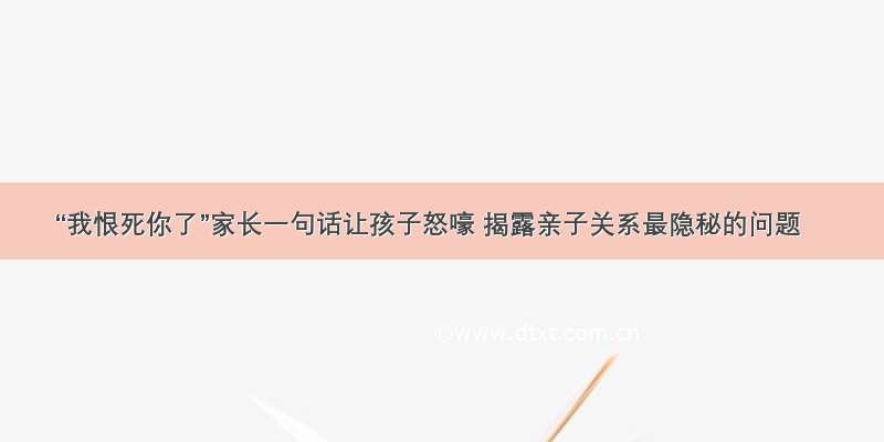 “我恨死你了”家长一句话让孩子怒嚎 揭露亲子关系最隐秘的问题