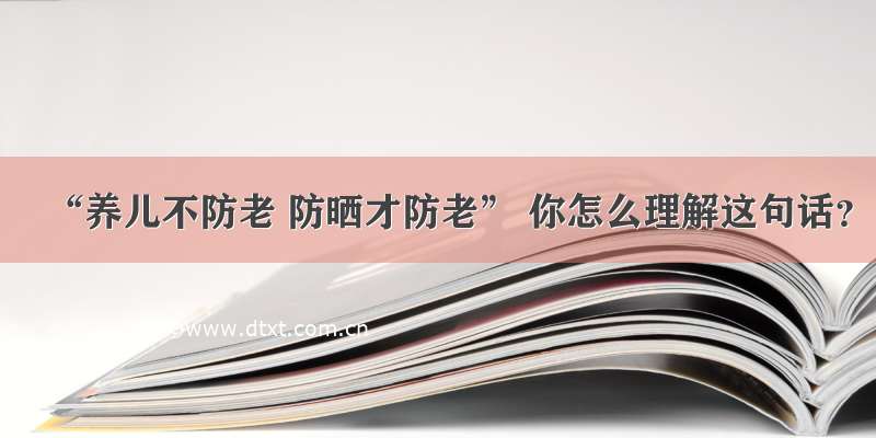 “养儿不防老 防晒才防老” 你怎么理解这句话？