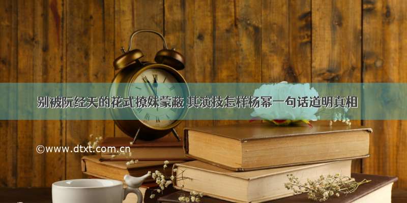 别被阮经天的花式撩妹蒙蔽 其演技怎样杨幂一句话道明真相