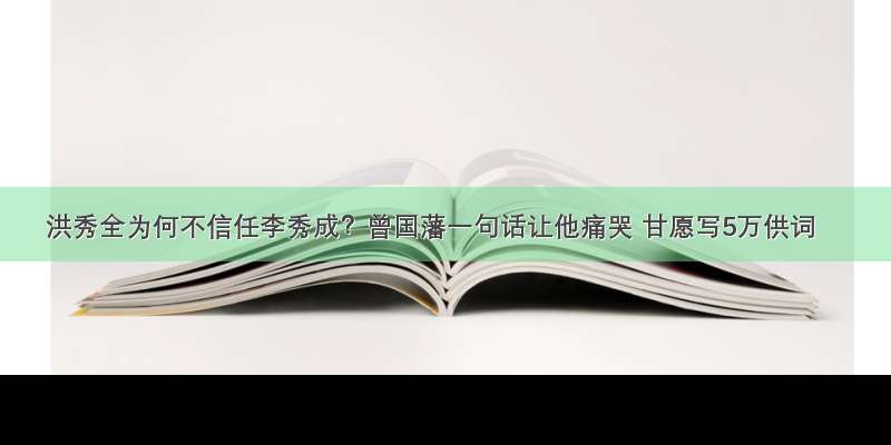 洪秀全为何不信任李秀成？曾国藩一句话让他痛哭 甘愿写5万供词