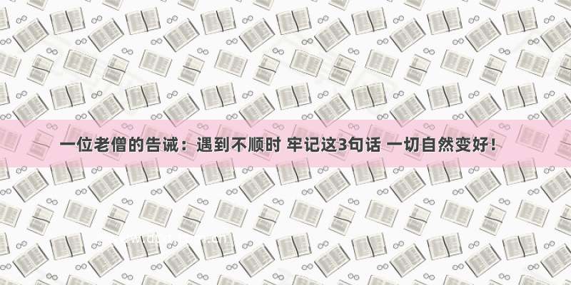 一位老僧的告诫：遇到不顺时 牢记这3句话 一切自然变好！