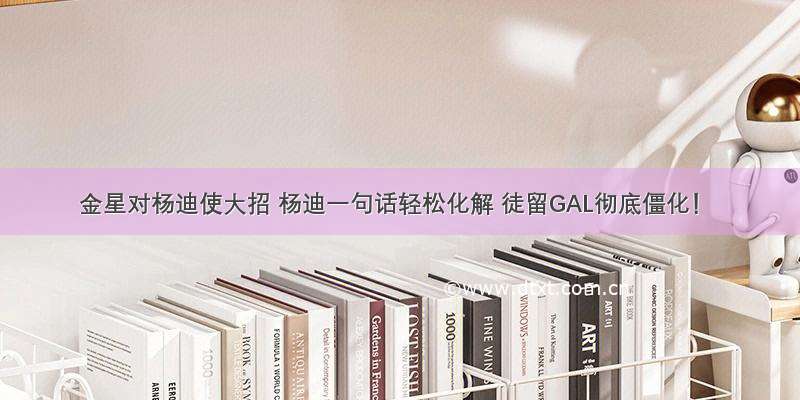 金星对杨迪使大招 杨迪一句话轻松化解 徒留GAL彻底僵化！