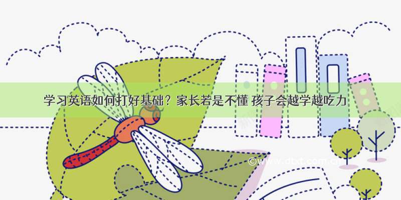 学习英语如何打好基础？家长若是不懂 孩子会越学越吃力