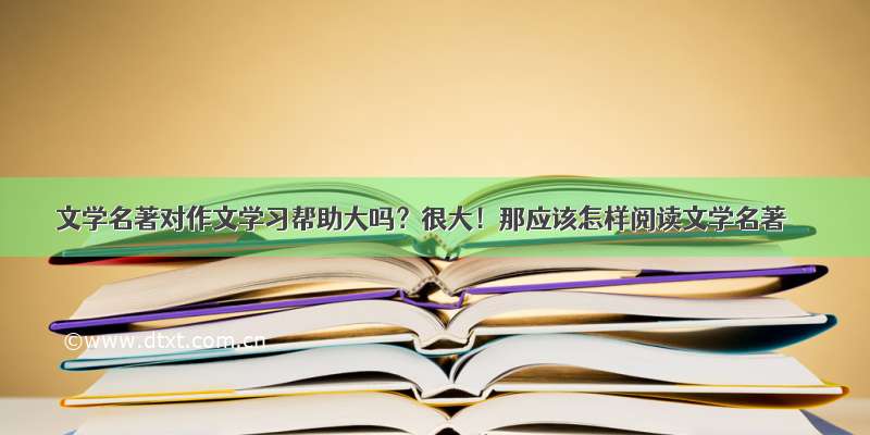 文学名著对作文学习帮助大吗？很大！那应该怎样阅读文学名著