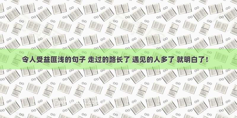 令人受益匪浅的句子 走过的路长了 遇见的人多了 就明白了！