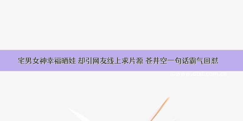 宅男女神幸福晒娃 却引网友线上求片源 苍井空一句话霸气回怼