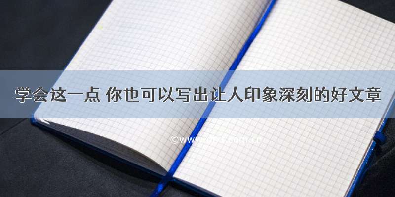 学会这一点 你也可以写出让人印象深刻的好文章