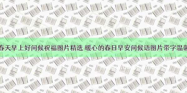 春天早上好问候祝福图片精选 暖心的春日早安问候语图片带字温馨