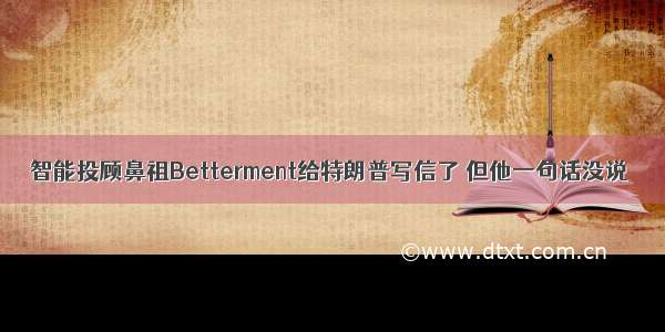 智能投顾鼻祖Betterment给特朗普写信了 但他一句话没说