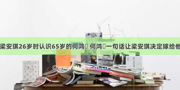 梁安琪26岁时认识65岁的何鸿燊 何鸿燊一句话让梁安琪决定嫁给他