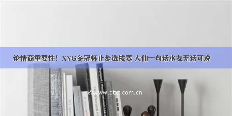 论情商重要性！XYG冬冠杯止步选拔赛 大仙一句话水友无话可说