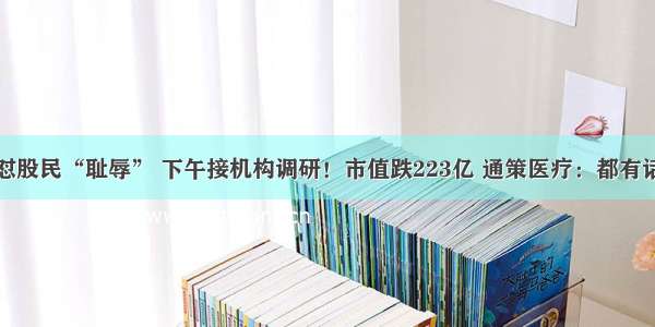 早上怼股民“耻辱” 下午接机构调研！市值跌223亿 通策医疗：都有话语权