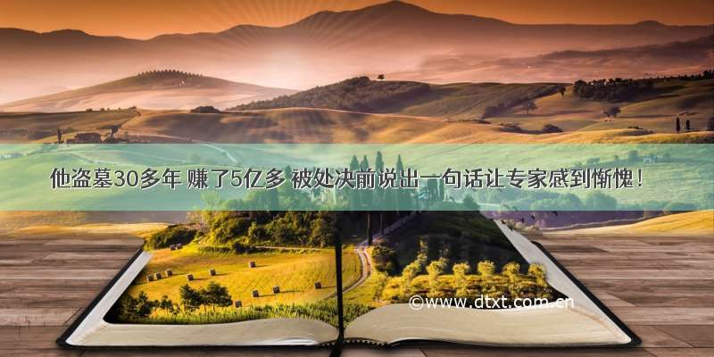 他盗墓30多年 赚了5亿多 被处决前说出一句话让专家感到惭愧！