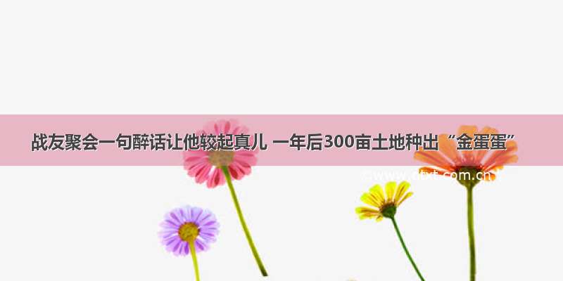 战友聚会一句醉话让他较起真儿 一年后300亩土地种出“金蛋蛋”